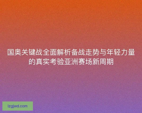 国奥关键战全面解析备战走势与年轻力量的真实考验亚洲赛场新周期