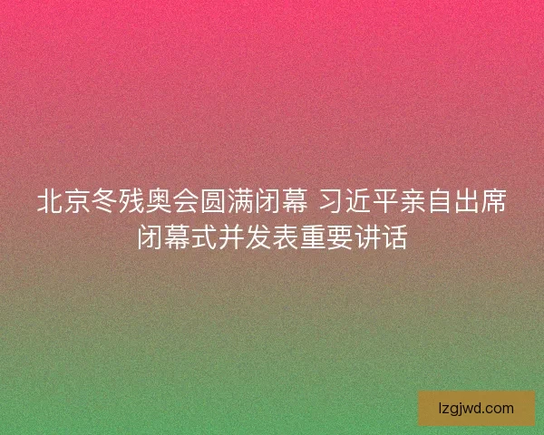 北京冬残奥会圆满闭幕 习近平亲自出席闭幕式并发表重要讲话