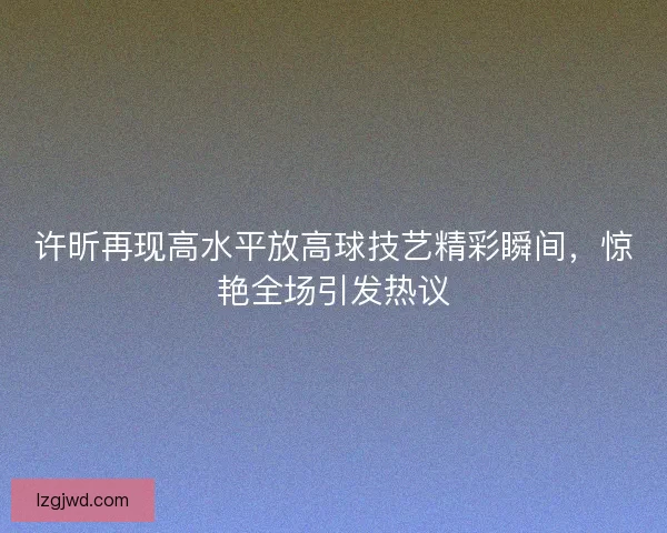 许昕再现高水平放高球技艺精彩瞬间，惊艳全场引发热议