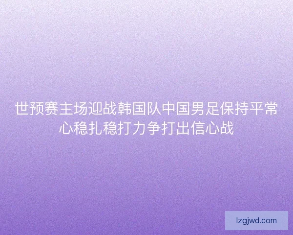 世预赛主场迎战韩国队中国男足保持平常心稳扎稳打力争打出信心战