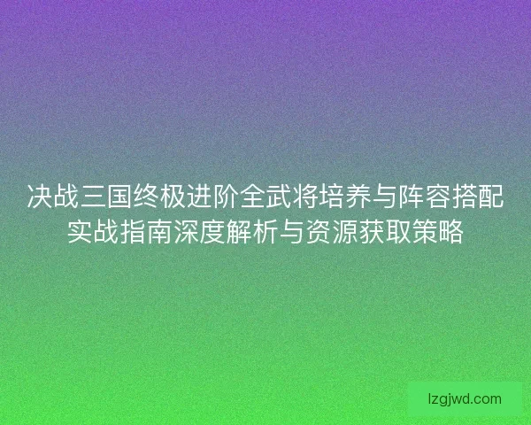 决战三国终极进阶全武将培养与阵容搭配实战指南深度解析与资源获取策略