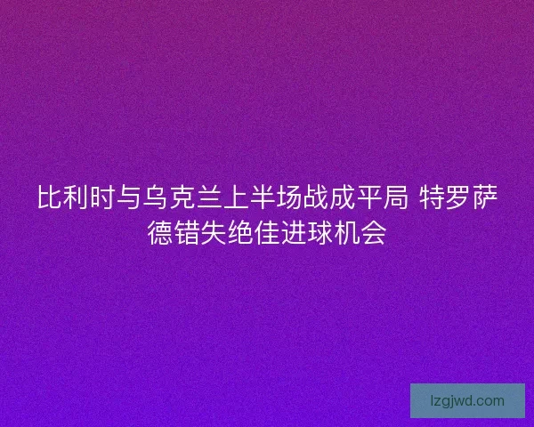 比利时与乌克兰上半场战成平局 特罗萨德错失绝佳进球机会 比利时与乌克兰上半场战成平局 特罗萨德错失绝佳进球机会