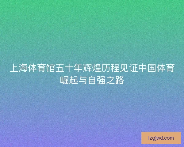 上海体育馆五十年辉煌历程见证中国体育崛起与自强之路 上海体育馆五十年辉煌历程见证中国体育崛起与自强之路