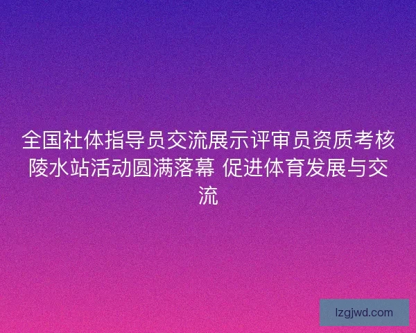 全国社体指导员交流展示评审员资质考核陵水站活动圆满落幕 促进体育发展与交流