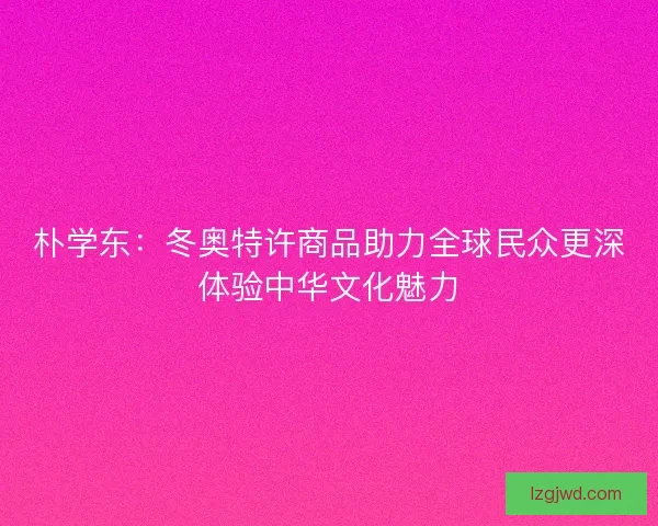 朴学东:冬奥特许商品助力全球民众更深体验中华文化魅力 朴学东:冬奥特许商品助力全球民众更深体验中华文化魅力