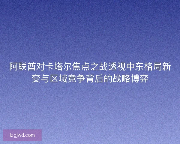 阿联酋对卡塔尔焦点之战透视中东格局新变与区域竞争背后的战略博弈 阿联酋对卡塔尔焦点之战透视中东格局新变与区域竞争背后的战略博弈