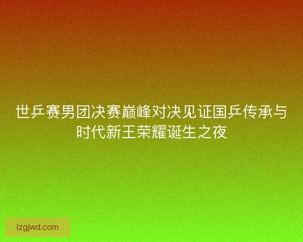 世乒赛男团决赛巅峰对决见证国乒传承与时代新王荣耀诞生之夜