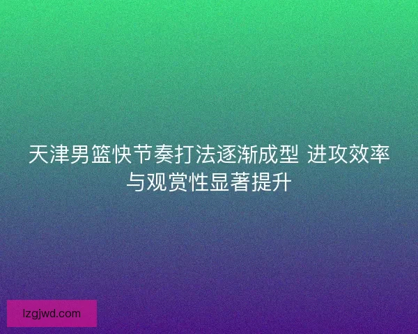 天津男篮快节奏打法逐渐成型 进攻效率与观赏性显著提升