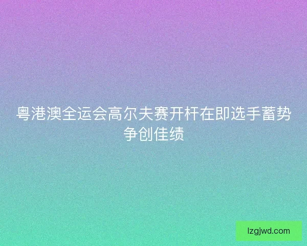 粤港澳全运会高尔夫赛开杆在即选手蓄势争创佳绩