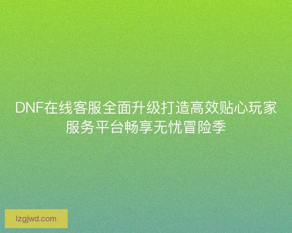 DNF在线客服全面升级打造高效贴心玩家服务平台畅享无忧冒险季 DNF在线客服全面升级打造高效贴心玩家服务平台畅享无忧冒险季