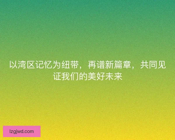 以湾区记忆为纽带,再谱新篇章,共同见证我们的美好未来 以湾区记忆为纽带,再谱新篇章,共同见证我们的美好未来