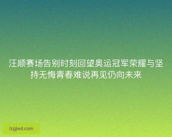 汪顺赛场告别时刻回望奥运冠军荣耀与坚持无悔青春难说再见仍向未来