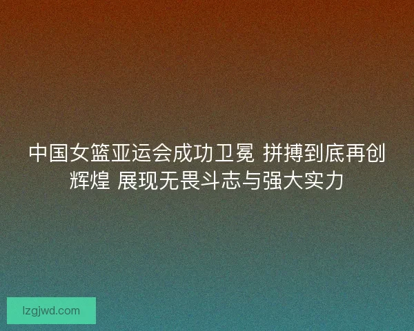 中国女篮亚运会成功卫冕 拼搏到底再创辉煌 展现无畏斗志与强大实力 中国女篮亚运会成功卫冕 拼搏到底再创辉煌 展现无畏斗志与强大实力