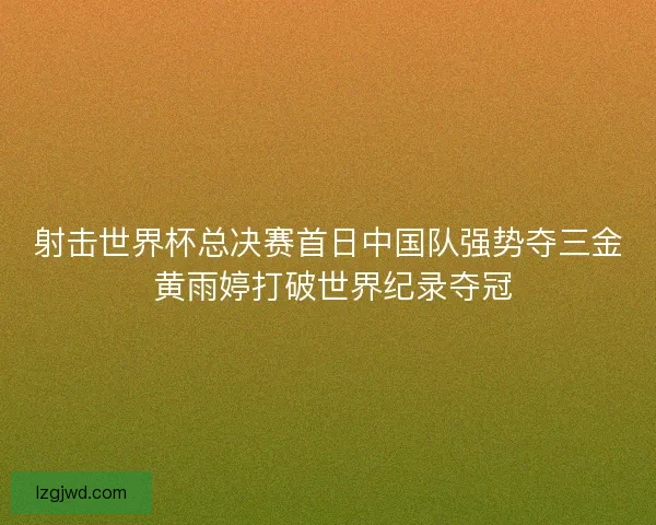 射击世界杯总决赛首日中国队强势夺三金 黄雨婷打破世界纪录夺冠