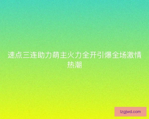 速点三连助力萌主火力全开引爆全场激情热潮 速点三连助力萌主火力全开引爆全场激情热潮