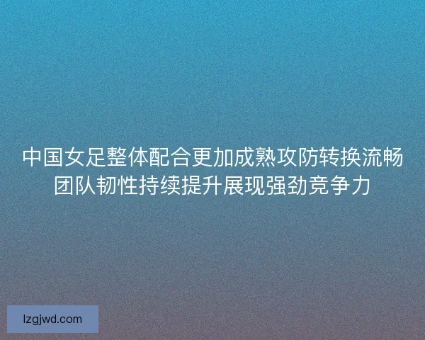中国女足整体配合更加成熟攻防转换流畅团队韧性持续提升展现强劲竞争力 中国女足整体配合更加成熟攻防转换流畅团队韧性持续提升展现强劲竞争力
