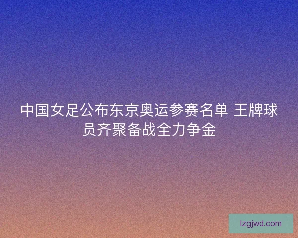 中国女足公布东京奥运参赛名单 王牌球员齐聚备战全力争金 中国女足公布东京奥运参赛名单 王牌球员齐聚备战全力争金