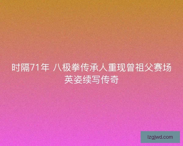 时隔71年 八极拳传承人重现曾祖父赛场英姿续写传奇 时隔71年 八极拳传承人重现曾祖父赛场英姿续写传奇