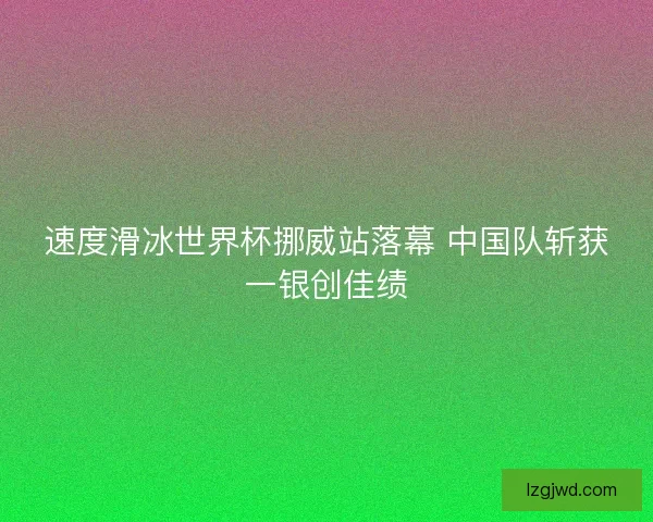 速度滑冰世界杯挪威站落幕 中国队斩获一银创佳绩