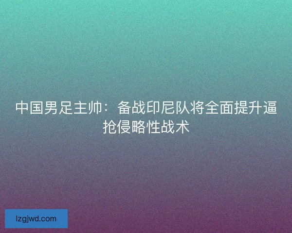 中国男足主帅：备战印尼队将全面提升逼抢侵略性战术